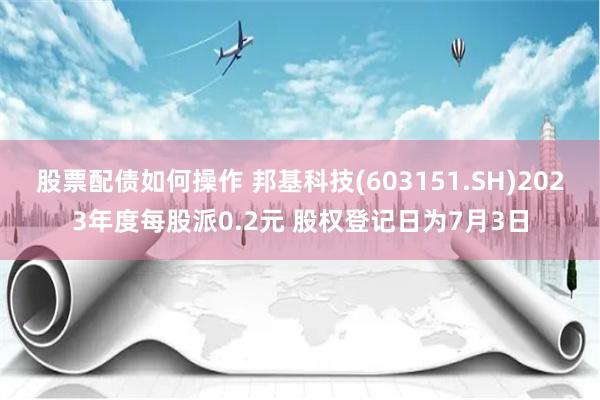 股票配债如何操作 邦基科技(603151.SH)2023年度每股派0.2元 股权登记日为7月3日