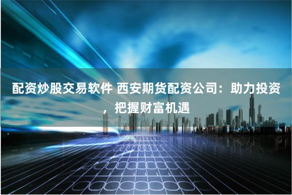 配资炒股交易软件 西安期货配资公司：助力投资，把握财富机遇