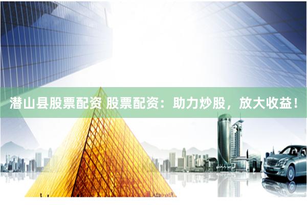 潜山县股票配资 股票配资：助力炒股，放大收益！
