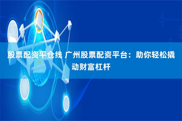 股票配资平仓线 广州股票配资平台：助你轻松撬动财富杠杆