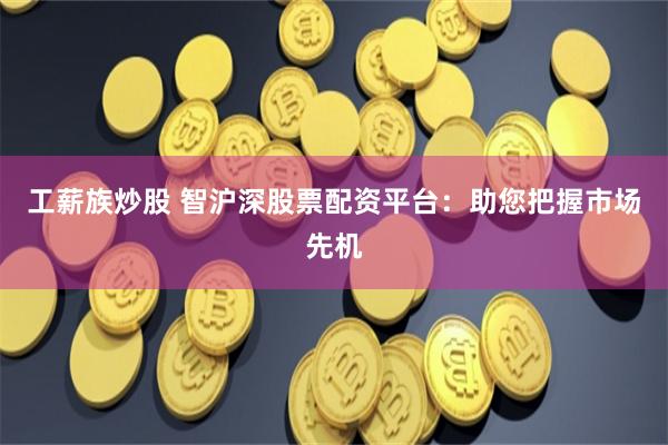 工薪族炒股 智沪深股票配资平台：助您把握市场先机
