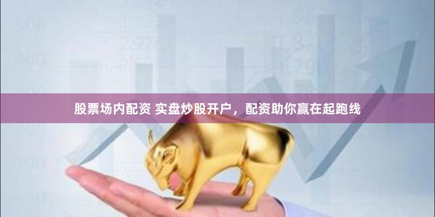 股票场内配资 实盘炒股开户，配资助你赢在起跑线