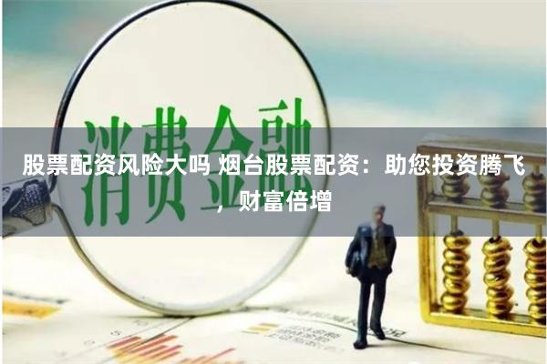 股票配资风险大吗 烟台股票配资：助您投资腾飞，财富倍增