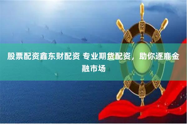 股票配资鑫东财配资 专业期货配资，助你逐鹿金融市场