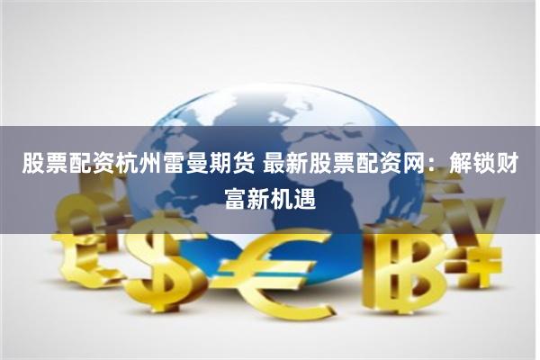 股票配资杭州雷曼期货 最新股票配资网：解锁财富新机遇