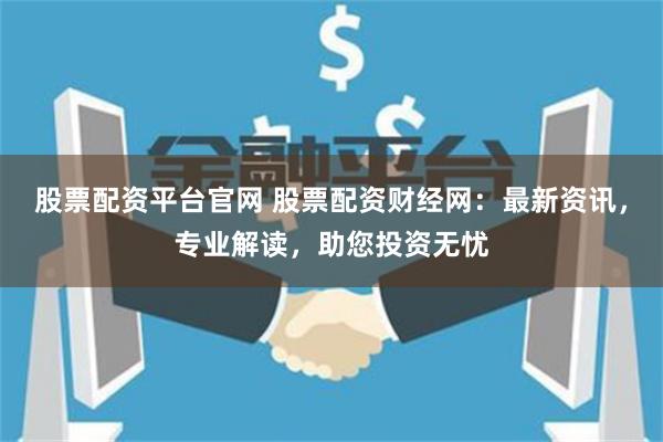 股票配资平台官网 股票配资财经网：最新资讯，专业解读，助您投资无忧