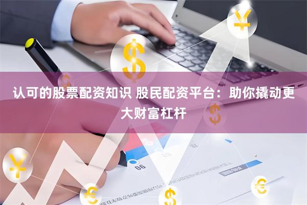 认可的股票配资知识 股民配资平台：助你撬动更大财富杠杆