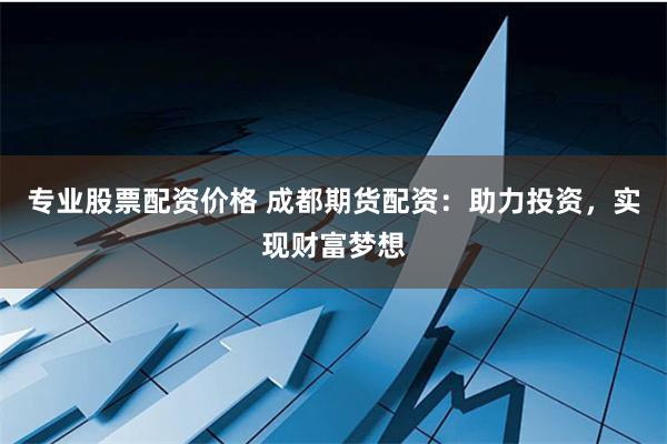 专业股票配资价格 成都期货配资：助力投资，实现财富梦想