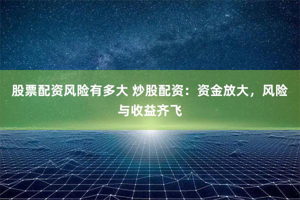 股票配资风险有多大 炒股配资：资金放大，风险与收益齐飞