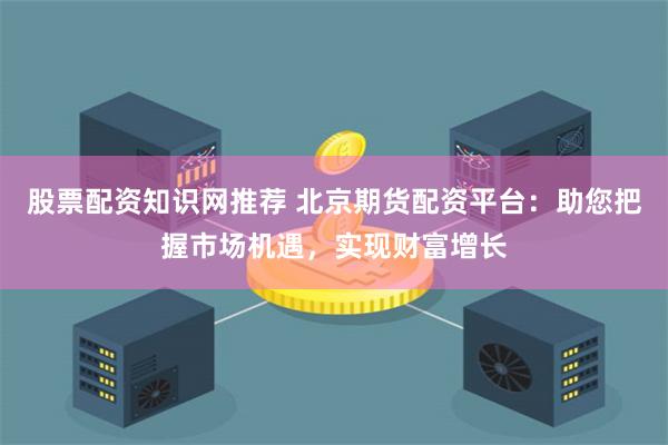 股票配资知识网推荐 北京期货配资平台：助您把握市场机遇，实现财富增长