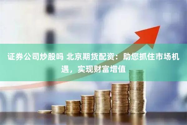 证券公司炒股吗 北京期货配资：助您抓住市场机遇，实现财富增值
