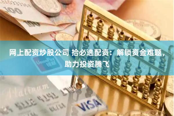 网上配资炒股公司 拾必选配资：解锁资金难题，助力投资腾飞