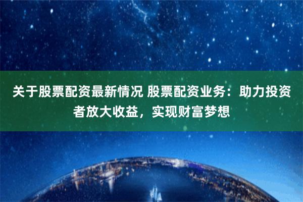 关于股票配资最新情况 股票配资业务：助力投资者放大收益，实现财富梦想