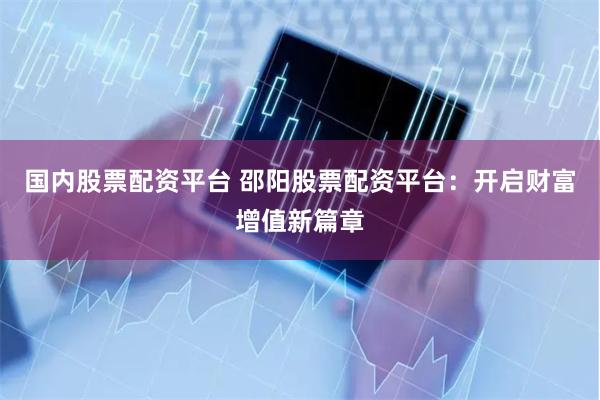 国内股票配资平台 邵阳股票配资平台：开启财富增值新篇章