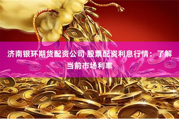 济南银环期货配资公司 股票配资利息行情：了解当前市场利率