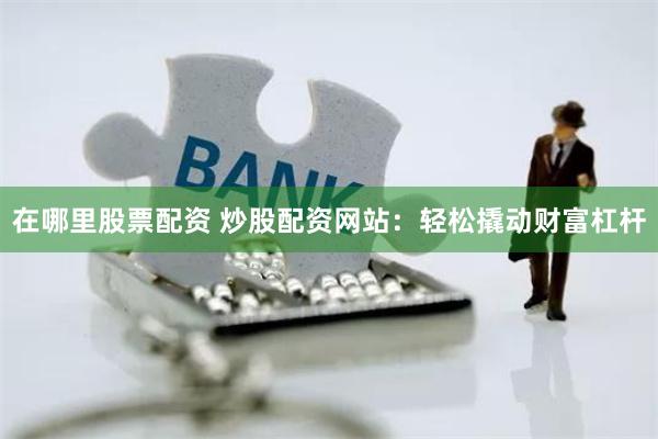 在哪里股票配资 炒股配资网站：轻松撬动财富杠杆