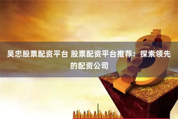 吴忠股票配资平台 股票配资平台推荐：探索领先的配资公司