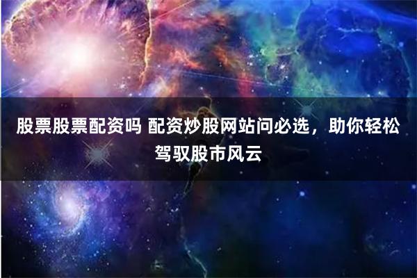 股票股票配资吗 配资炒股网站问必选，助你轻松驾驭股市风云