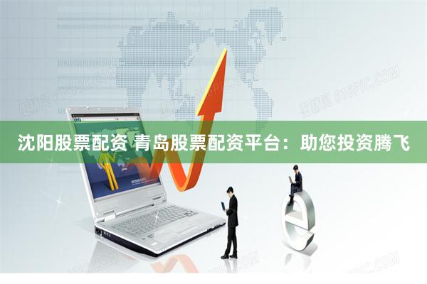 沈阳股票配资 青岛股票配资平台：助您投资腾飞
