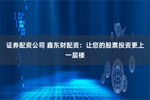 证券配资公司 鑫东财配资：让您的股票投资更上一层楼