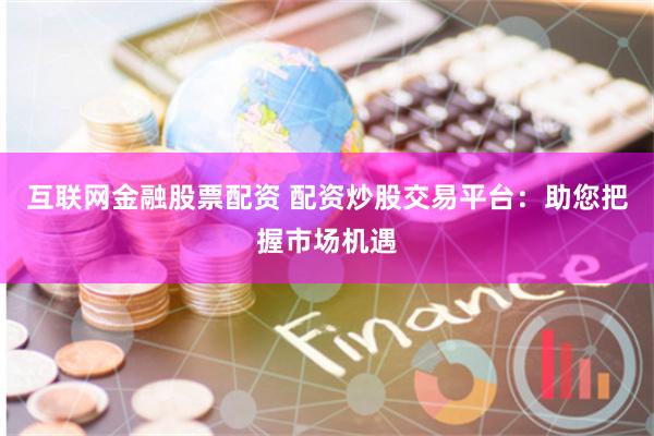 互联网金融股票配资 配资炒股交易平台：助您把握市场机遇