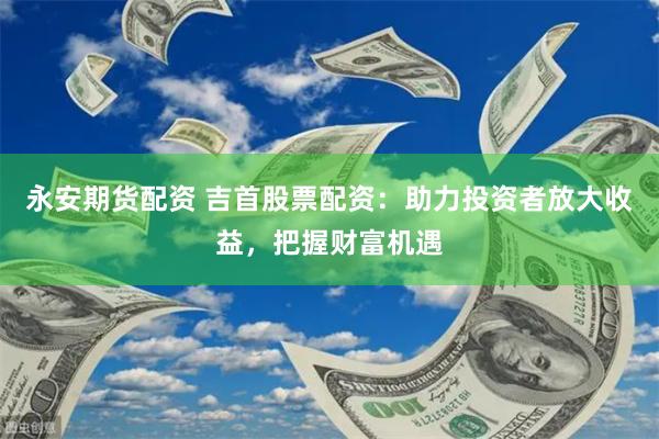 永安期货配资 吉首股票配资：助力投资者放大收益，把握财富机遇