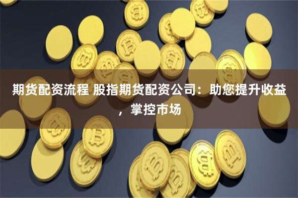 期货配资流程 股指期货配资公司：助您提升收益，掌控市场