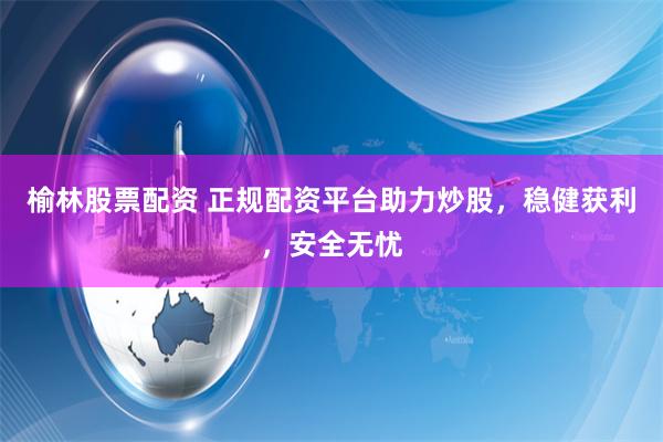 榆林股票配资 正规配资平台助力炒股,稳健获利,安全无忧