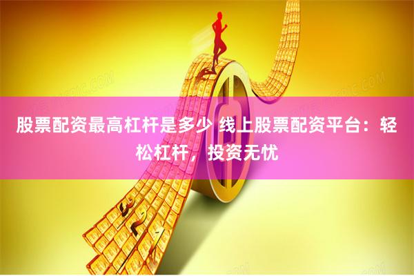 股票配资最高杠杆是多少 线上股票配资平台：轻松杠杆，投资无忧