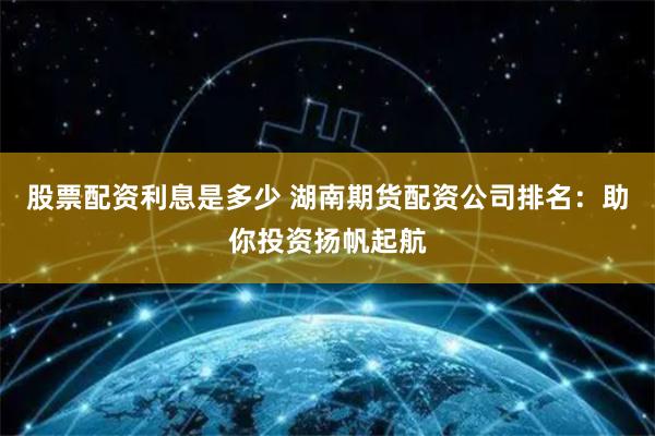 股票配资利息是多少 湖南期货配资公司排名：助你投资扬帆起航