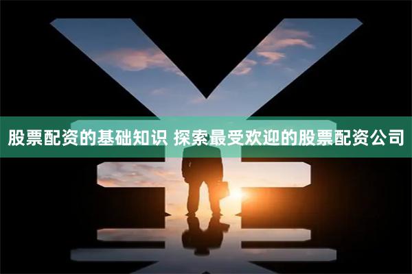 股票配资的基础知识 探索最受欢迎的股票配资公司
