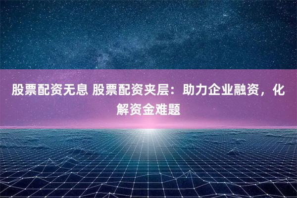 股票配资无息 股票配资夹层:助力企业融资,化解资金难题